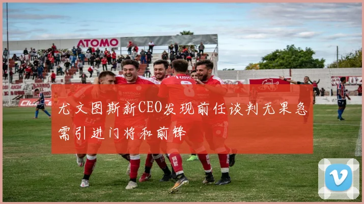 尤文图斯新CEO发现前任谈判无果急需引进门将和前锋