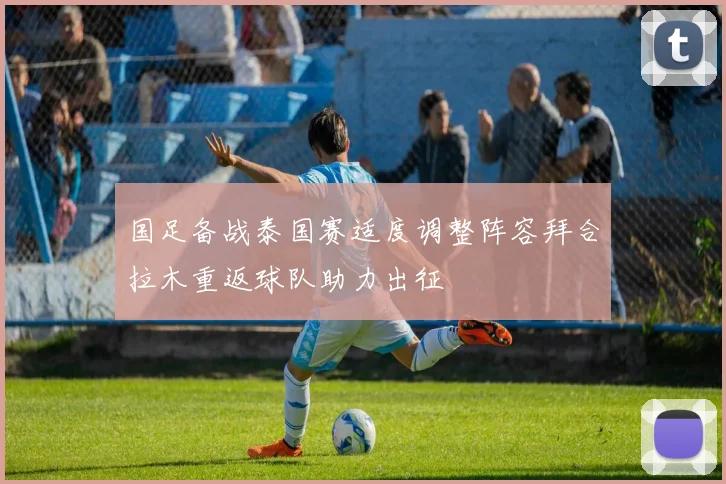 国足备战泰国赛适度调整阵容拜合拉木重返球队助力出征
