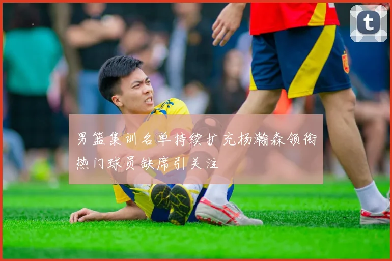 男篮集训名单持续扩充杨瀚森领衔热门球员缺席引关注