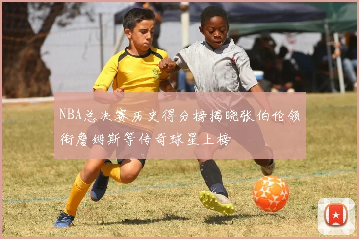NBA总决赛历史得分榜揭晓张伯伦领衔詹姆斯等传奇球星上榜