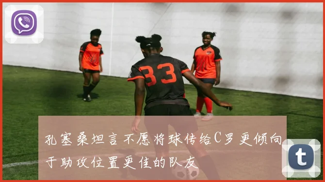 孔塞桑坦言不愿将球传给C罗更倾向于助攻位置更佳的队友