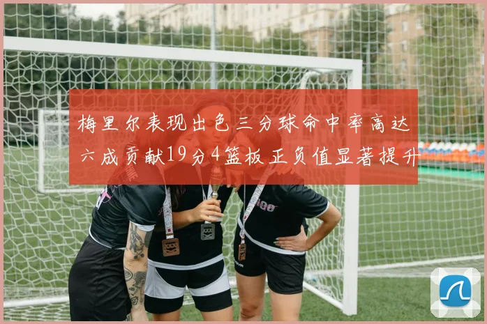 梅里尔表现出色三分球命中率高达六成贡献19分4篮板正负值显著提升