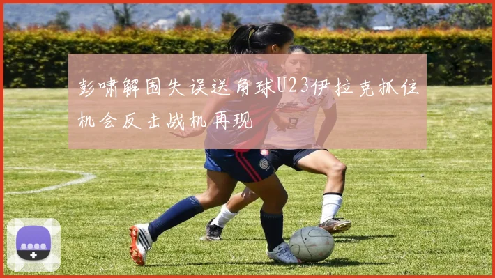 彭啸解围失误送角球U23伊拉克抓住机会反击战机再现
