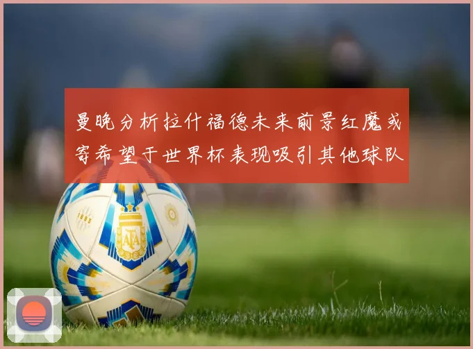 曼晚分析拉什福德未来前景红魔或寄希望于世界杯表现吸引其他球队
