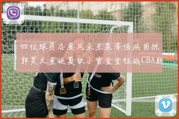 四位球员各展风采王泉泽伤病困扰郭昊文重返夏联小曾金金征战CBA新赛季