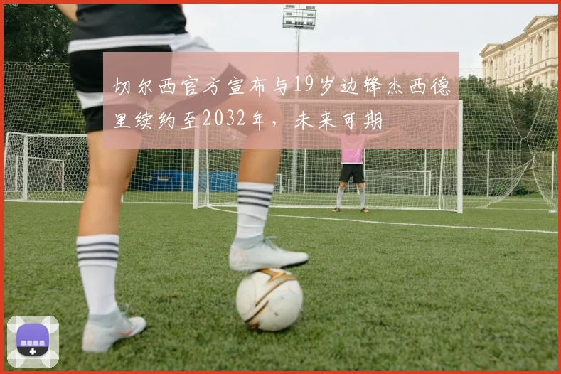 切尔西官方宣布与19岁边锋杰西德里续约至2032年，未来可期