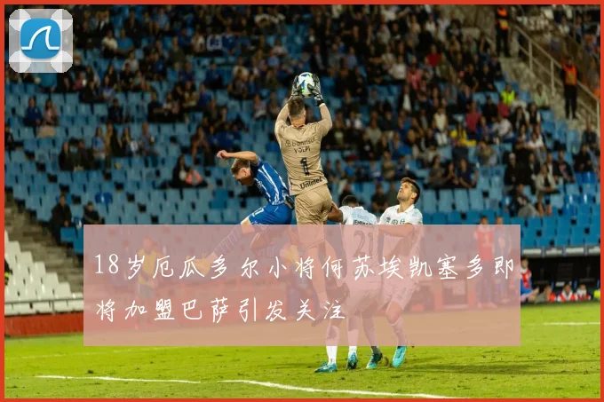 18岁厄瓜多尔小将何苏埃凯塞多即将加盟巴萨引发关注