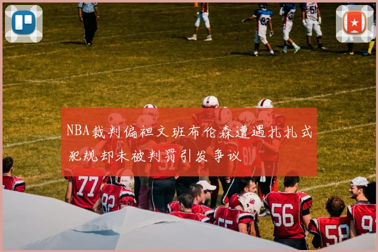 NBA裁判偏袒文班布伦森遭遇扎扎式犯规却未被判罚引发争议