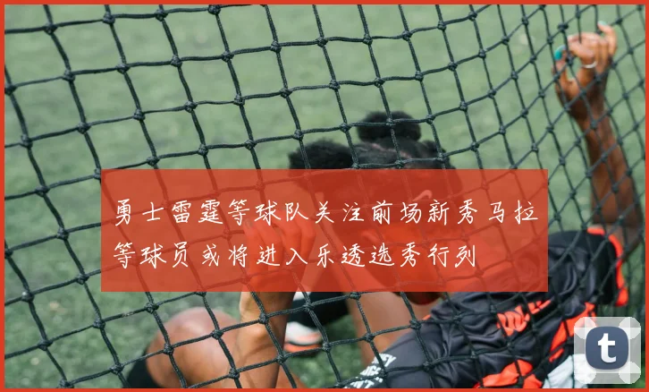 勇士雷霆等球队关注前场新秀马拉等球员或将进入乐透选秀行列