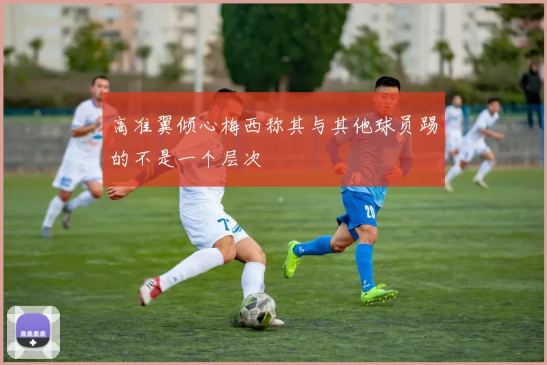 高准翼倾心梅西称其与其他球员踢的不是一个层次
