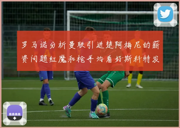 罗马诺分析曼联引进楚阿梅尼的薪资问题红魔和枪手均看好斯科特发展潜力