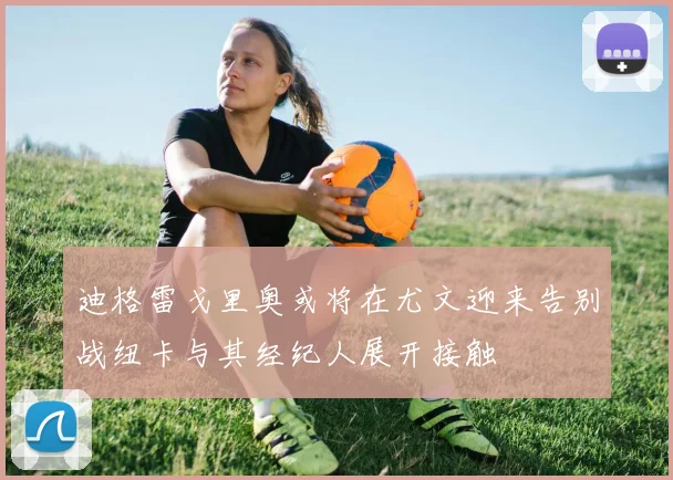 迪格雷戈里奥或将在尤文迎来告别战纽卡与其经纪人展开接触