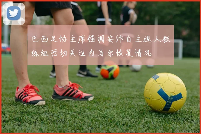 巴西足协主席强调安帅自主选人教练组密切关注内马尔恢复情况