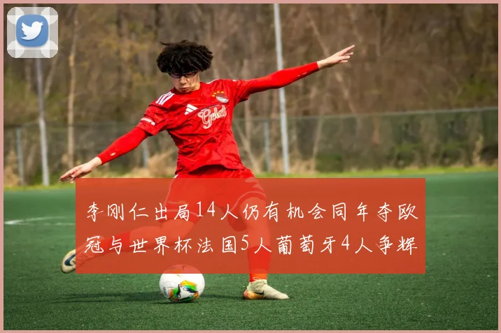 李刚仁出局14人仍有机会同年夺欧冠与世界杯法国5人葡萄牙4人争辉
