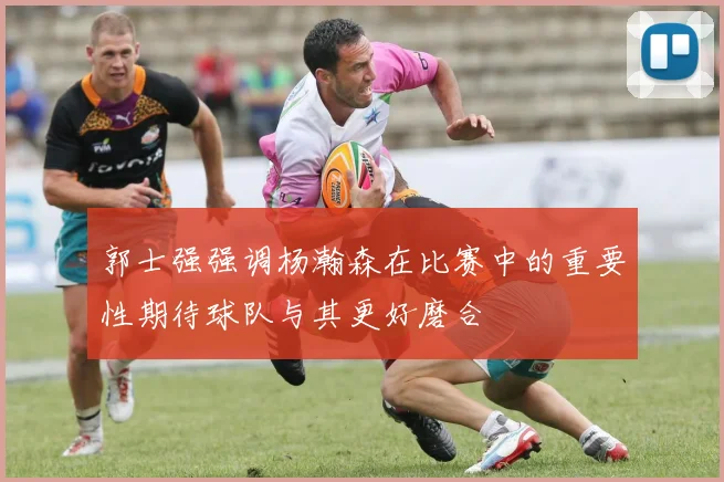 郭士强强调杨瀚森在比赛中的重要性期待球队与其更好磨合